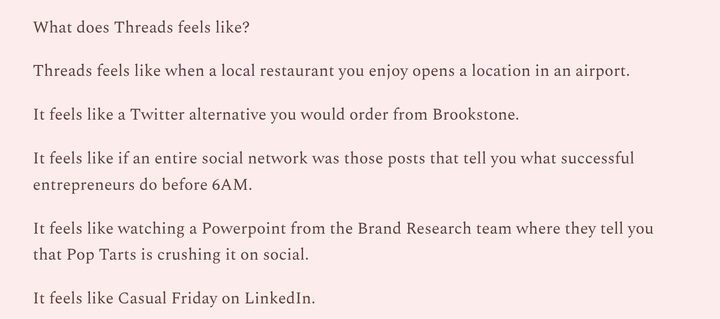 What does Threads feels like?

Threads feels like when a local restaurant you enjoy opens a location in an airport.

It feels like a Twitter alternative you would order from Brookstone.

It feels like if an entire social network was those posts that tell you what successful entrepreneurs do before 6AM.

It feels like watching a Powerpoint from the Brand Research team where they tell you that Pop Tarts is crushing it on social.

It feels like Casual Friday on LinkedIn.