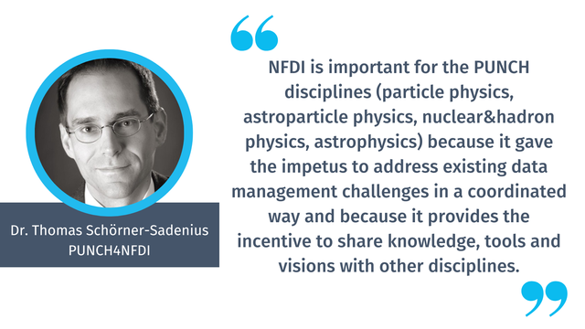 "NFDI is important for the PUNCH disciplines (particle physics, astroparticle physics, nuclear&hadron physics, astrophysics) because it gave the impetus to address existing data management challenges in a coordinated way and because it provides the incentive to share knowledge, tools and visions with other disciplines."