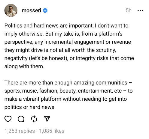 Screenshot of a Threads post by @mosseri from five hours ago that reads:

"Politics and hard news are important, I don't want to imply otherwise. But my take is, from a platform's perspective, any incremental engagement or revenue they might drive is not at all worth the scrutiny, negativity (let's be honest), or integrity risks that come along with them. There are more than enough amazing communities sports, music, fashion, beauty, entertainment, etc - to make a vibrant platform without needing to get into politics or hard news."

The post has 1,253 replies and 1,085 likes.