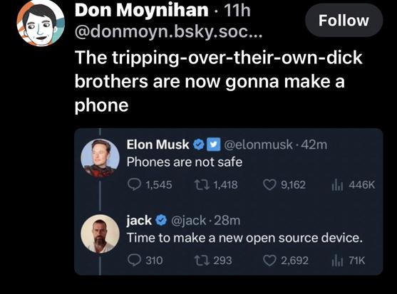 Don Moynihan • 11h @donmoyn.bsky.soc... 
The tripping-over-their-own-dick brothers are now gonna make a phone 

Elon Musk © y @elonmusk • 42m 
Phones are not safe • @

@jack • 28m Time to make a new open source device.