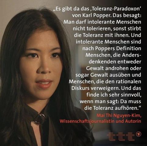 Bild von Mai Thi Nguyen-Kim mit dem Zitat „Es gibt da das ,Toleranz-Paradoxon' von Karl Popper. Das besagt: Man darf intolerante Menschen nicht tolerieren, sonst stirbt die Toleranz mit ihnen. Und intolerante Menschen sind nach Poppers Definition Menschen, die Andersdenkenden entweder Gewalt androhen oder sogar Gewalt ausüben und Menschen, die den rationalen Diskurs verweigern. Und das finde ich sehr sinnvoll, wenn man sagt: Da muss die Toleranz aufhören." Mai Thi Nguyen-Kim, Wissenschaftsjournalistin und Autorin. Bild zeigt rechts unten das Logo ttt für Titel Thesen Temperamente