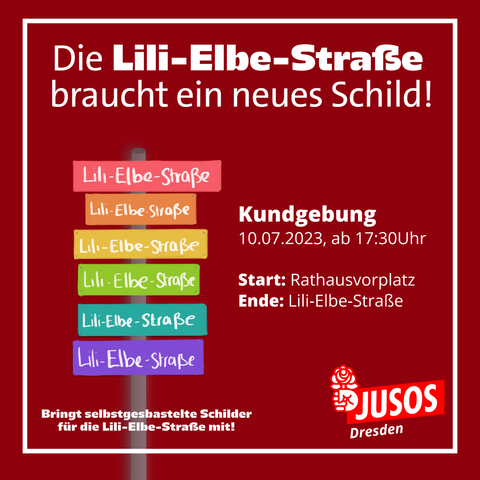 Dunkelrotes SharePic mit Demoaufruf in weißer Schrift:

Die Lili-Elbe-Straße braucht ein neues Schild!

Kundgebung
10.07.2023, ab 17:30 Uhr

Start: Rathausvorplatz
Ende: Lili-Elbe-Straße

Bringt selbstgebastelte Schilder für die Lili-Elbe-Straße mit!

Im Weiteren ist ein stilisiertes Schild mit mehreren bunten Lili-Elbe-Straßenschildern und das Logo der Jusos Dresden abgebildet.