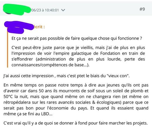 A écrit :
Et ça ne serait pas possible de faire quelque chose qui fonctionne ?

C'est peut-être juste parce que je vieillis, mais j'ai de plus en plus l'impression de voir l'empire galactique de Fondation en train de s’effondrer (administration de plus en plus lourde, perte des connaissances/compétences de base…).

B répond :
J'ai aussi cette impression , mais c'est ptet le biais du "vieux con".

En même temps on passe notre temps à dire aux jeunes qu'ils ont pas d'avenir car dans 50 ans ils mourronts de soif sous un soleil de plomb et 50°C la nuit, mais que quand même on ne changera rien (et même on rétropédalera sur les rares avancés sociales & écologiques) parce que ce serait pas bon pour l'économie du pays. Et quand ils essaient quand même ça se fini au LBD...

C'est vrai qu'il y a de quoi se donner à fond pour faire marcher les projets.