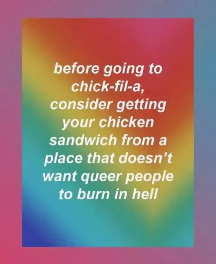 A image of a rainbow colored background with the text "before going to chick-fil-a, consider getting your chicken sandwich from a place that doesn't wmt queer people to burn in hell"