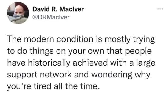The modern condition is mostly trying to do things on your own that people have historically achieved with a large support network and wondering why you're tired all the time.