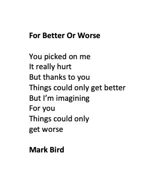 For Better Or Worse

You picked on me
It really hurt
But thanks to you
Things could only get better
But I’m imagining
For you
Things could only
get worse

Mark Bird
