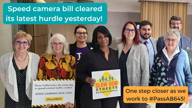 Speed camera bill cleared its latest hurdle yesterday! One step closer as we work to #PassAB645! Picture is a group of 8 people with #SlowOurStreets signs and #PassAB645 signs, Senator Laura Friedman among them.