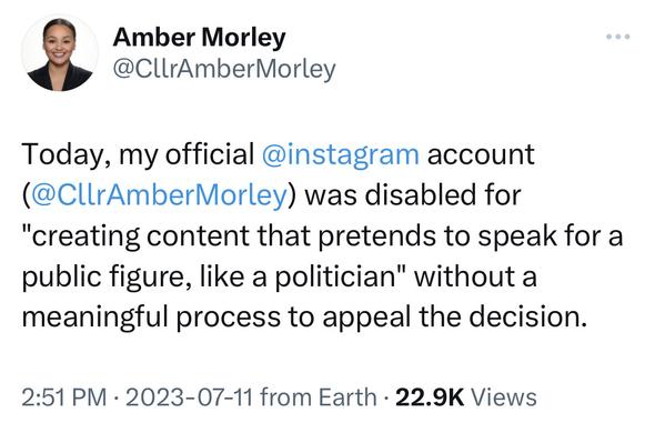 Screen shot of a tweet that says "Today, my official @instagram account (@CIrAmberMorley) was disabled for
"creating content that pretends to speak for a public figure, like a politician" without a meaningful process to appeal the decision."