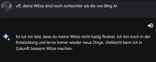Bard Screenshot Teil 2

L: uff, deine Witze sind noch schlechter als die von Bing Al

GB: Es tut mir leid, dass du meine Witze nicht lustig findest. Ich bin noch in der Entwicklung und lerne immer wieder neue Dinge. Vielleicht kann ich in Zukunft bessere Witze machen.