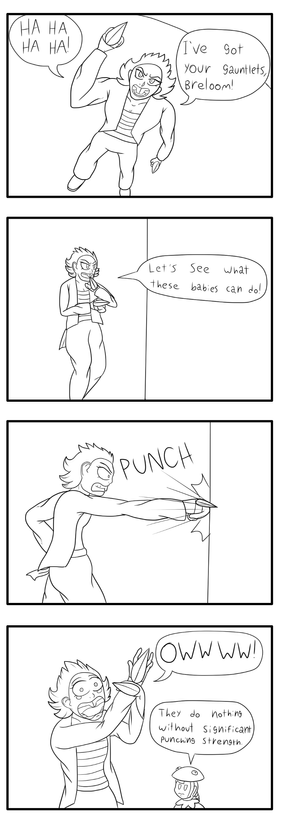 A gag strip.

Panel 1: Raticate wearing Breloom's gauntlets. "Hahahaha! I've got your gauntlets, Breloom!"

Panel 2: Raticate preparing to punch a wall. "Let's see what these babies can do!"

Panel 3: Raticate punches the wall.

Panel 4: Raticate holds her hand in pain. Breloom is in the background muttering "They do nothing without significant punching strength."