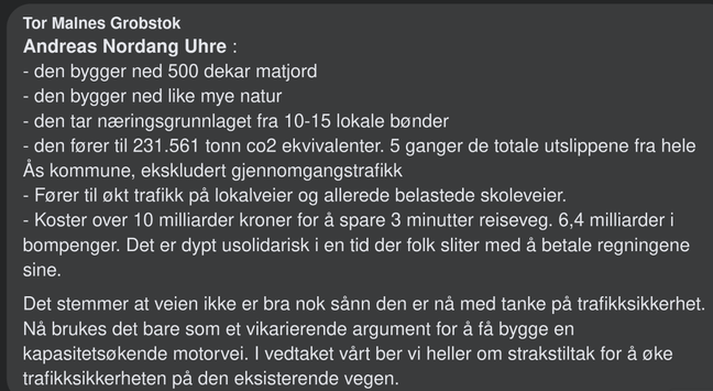 Skrevet av Tor Malnes Grobstok:

- den bygger ned 500 dekar matjord
- den bygger ned like mye natur
- den tar næringsgrunnlaget fra 10-15 lokale bønder
- den fører til 231.561 tonn co2 ekvivalenter. 5 ganger de totale utslippene fra hele Ås kommune, ekskludert gjennomgangstrafikk
- Fører til økt trafikk på lokalveier og allerede belastede skoleveier.
- Koster over 10 milliarder kroner for å spare 3 minutter reiseveg. 6,4 milliarder i bompenger. Det er dypt usolidarisk i en tid der folk sliter med å betale regningene sine.

Det stemmer at veien ikke er bra nok sånn den er nå med tanke på trafikksikkerhet. Nå brukes det bare som et vikarierende argument for å få bygge en kapasitetsøkende motorvei. I vedtaket vårt ber vi heller om strakstiltak for å øke trafikksikkerheten på den eksisterende vegen.