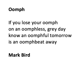 Oomph

If you lose your oomph
on an oomphless, grey day
know an oomphful tomorrow
is an oomphbeat away

Mark Bird