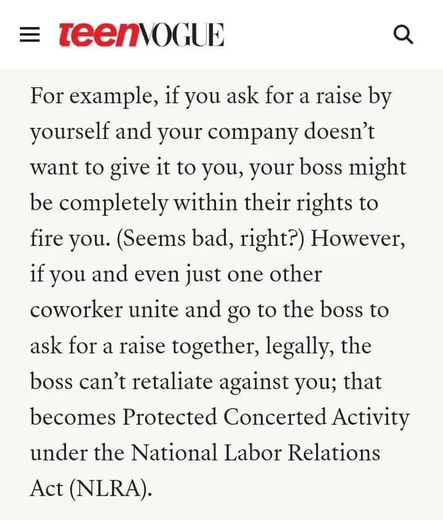 For example, if you ask for a raise by yourself and your company doesn't want to give it to you, your boss might be completely within their rights to fire you.  (Seems bad, right?)  However, if you and even just one other coworker unite and go to the boss to ask for a raise together, legally, the boss can't retaliate against you; that becomes Protected Concerted Activity under the National Labor Relations Act (NLRA).