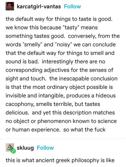 karcatgirl-vantas: the default way for things to taste is good.  we know this because "tasty" means something tastes good.  conversely, from the words "smelly" and "noisy" we can conclude that the default way for things to smell and sound is bad.  interestingly there are no corresponding adjectives for the senses of sight and touch.  the inescapable conclusion is that the most ordinary object possible is invisible and intangible, produces a hideous cacophony, smells terrible, but tastes delicious.  and yet this description matches no object or phenomenon known to science or human experience.  so what the fuck
skluug: this is what ancient greek philosophy is like