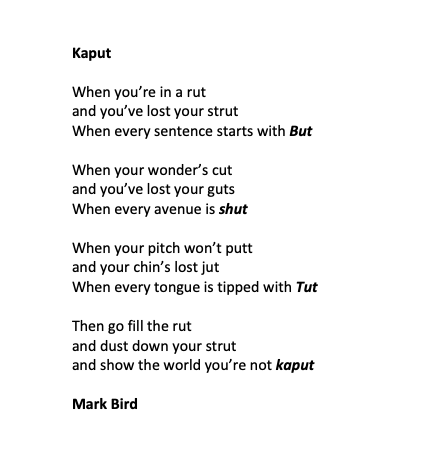 Kaput

When you’re in a rut
and you’ve lost your strut
When every sentence starts with But 

When your wonder’s cut
and you’ve lost your guts
When every avenue is shut

When your pitch won’t putt
and your chin’s lost jut
When every tongue is tipped with Tut

Then go fill the rut
and dust down your strut
and show the world you’re not kaput

Mark Bird