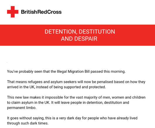 You’ve probably seen that the Illegal Migration Bill passed this morning.

That means refugees and asylum seekers will now be penalised based on how they arrived in the UK, instead of being supported and protected. 

This new law makes it impossible for the vast majority of men, women and children to claim asylum in the UK. It will leave people in detention, destitution and permanent limbo.   

It goes without saying, this is a very dark day for people who have already lived through such dark times.
 
At the British Red Cross, we’re proud to be the UK’s largest independent provider of services for refugees, asylum seekers, vulnerable migrants and survivors of trafficking. 

We’re determined to keep being there for all those who need support, wherever they may be from – and we hope you feel the same.

If you’d like to help that work by making a gift today, that would be great. It’s days like this that serve as a reminder of why we must never stop supporting people in crisis in the UK and across the world.