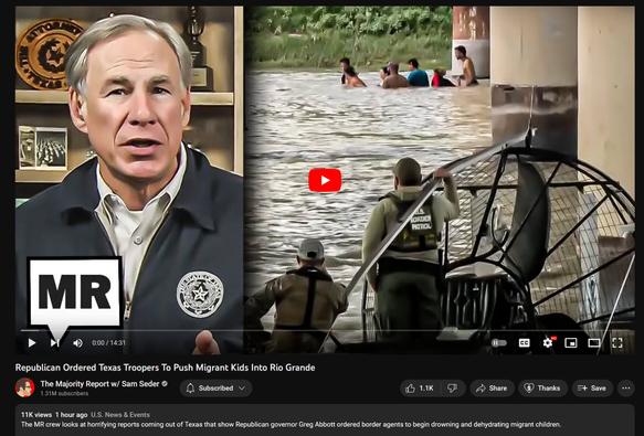 A split-screen screenshot of a Youtube Video with Greg Abbott on the left, and some US Border Patrol Agents in a river boat on the right watching migrants up to their chests in water.

The text says:

Republican Ordered Texas Troopers To Push Migrant Kids Into Rio Grande

The Majority Report w/ Sam Seder - 1.31M subscribers
11,071 views  Jul 18, 2023  U.S. News & Events

The MR crew looks at horrifying reports coming out of Texas that show Republican governor Greg Abbott ordered border agents to begin drowning and dehydrating migrant children.