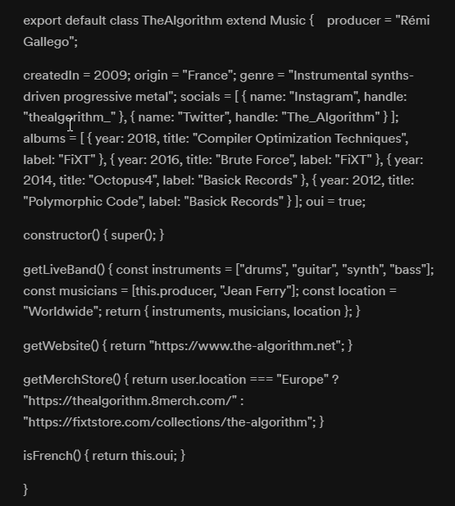 Bio reads:
export default class TheAlgorithm extend Music { ~ producer = "Rémi Gallego”;

createdin = 2009; origin = "France”; genre = "Instrumental synths- driven progressive metal’; socials = [ { name: "Instagram”, handle: "thealgqrithm_"}, { name: "Twitter”, handie: "The._Algorithm” }J; albums = [{ year: 2018, title: "Compiler Optimization Techniques", label: "FiXT" }, { year: 2016, title: "Brute Force", label: "FiXT" }, { year: 2014, title: "Octopus4”, label: "Basick Records" }, { year: 2012, title: "Polymorphic Code", label: "Basick Records" }]; oui = true; constructor() { super(); }

getlLiveBand() { const instruments = ["drums", "guitar", "synth”, "bass"]; const musicians = [this.producer, "Jean Ferry”]; const location = "Worldwide"; return { instruments, musicians, location }; } getWebsite() { return "https:/www.the-algorithm.net"; } getMerchStore() { return user.location === "Europe” ?

RSV G R VA "https:/fixtstore.com/collections/the-algorithm"; }

isFrench() { return this.oui; }

I