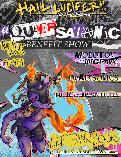 Poster for Queer Satanic Benefit show. Header reads "Hail Luficer, the light bringer: A Queer Satanic Benefit Show" Time/Date: August 19th 2023, 7pm-9pm.  Location: Left Bank Books, 92 Pike Street #B Seattle Washington 98101. The artwork is of a punk anarchist Baphomet with top surgery scars throwing a Molotov cocktail that was light by their cigarette. The bands featured on the poster are Molotov Juicebox, Dead Sonic's, and Hurry Up, Snufkin