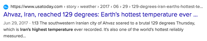 @ hitps://www.usatoday.com > story > weather » 2017 > 06 » 29 > 129-degrees-iran-earths-hottest-te... 
Ahvaz, Iran, reached 129 degrees: Earth's hottest temperature ever ... 
Jun 29, 2017 - 1:13 The southwestern Iranian city of Ahvaz soared to a brutal 129 degrees Thursday, which is Iran's highest temperature ever recorded. It's also one of the world's hottest reliably measured...