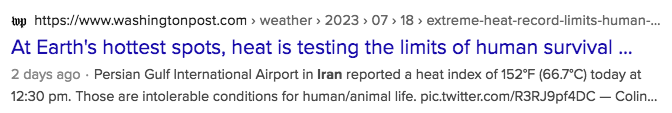 https://wwwwashingtonpost.com > weather > 2023 > 07 > 18 > extreme-heat-record-limits-human-.. 

At Earth's hottest spots, heat is testing the limits of human survival ...

2 days ago - Persian Gulf International Airport in Iran reported a heat index of 152°F (66.7°C) today at 12:30 pm. Those are intolerable conditions for human/animal life. pic.twitter.com/R3RJ9pf4DC — Colin...