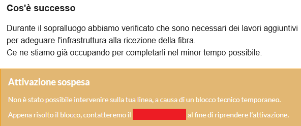 Cos'é successo

Durante il sopralluogo abbiamo verificato che sono necessari dei lavori aggiuntivi per adeguare linfrastruttura alla ricezione della fibra.
Ce ne stiamo gia occupando per completarli nel minor tempo possibile.

Attivazione sospesa

Non è stato possibile intervenire sulla tua linea, a causa di un blocco tecnico temporaneo.

Appena risolto il blocco, contatteremo il [omissis] al fine di riprendere l’attivazione.