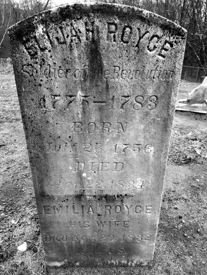 An old gravestone in an old cemetery reads: Elijah Royce Soldier of the Revolution 1775-1783 Born July 26, 1756 Died April 22, 1834. Emilia Royce his wife Died November 29, 1832 Aged 68.