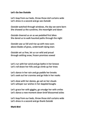 Let’s Go See Outside

Let’s leap from our beds, throw those dull curtains wide 
Let’s dress in a second and go see Outside

Outside watched through windows, the day we were born
She showed us the sunshine, the moonlight and dawn

Outside cheered us on as we pedalled first bikes
She dared us to walk haunted paths through the night

Outside saw us fall and rise up with new scars
above blades of grass, underneath dying stars

Outside set us free, let us run wild and proud
through settling snow, frozen promises vowed


Let’s run with her wind and go bathe in her breeze
Let’s roll down her hills and go climb up her trees

Let’s dance in her rain and go paddle her brooks
Let’s seek out her crannies and go hide in her nooks

Let’s doze with her daisies, go sail on her clouds
Let’s whisper our wishes in her dappled boughs

Let’s grace her with giggles, go smudge her with smiles
Let’s dance a new moment down brief blossomed aisles

Let’s leap from our beds, throw those dull curtains wide
Let’s dress in a second and go thank Outside

Mark Bird