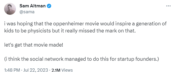 Sam Altman tweet:

i was hoping that the oppenheimer movie would inspire a generation of kids to be physicists but it really missed the mark on that.

let's get that movie made!

(i think the social network managed to do this for startup founders.)