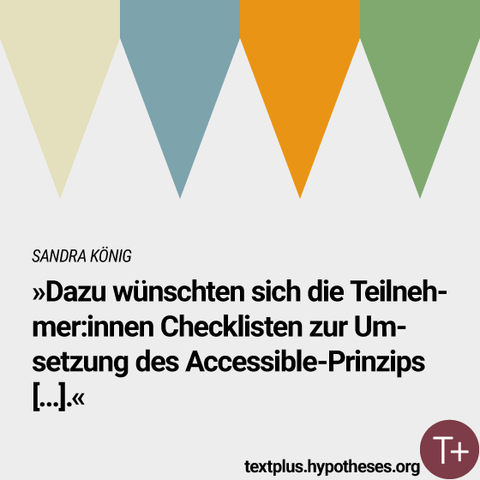 Sandra König
»Dazu wünschten sich die Teilnehmer:innen Checklisten zur Umsetzung des Accessible-Prinzips [...]«

textplus.hypotheses.org