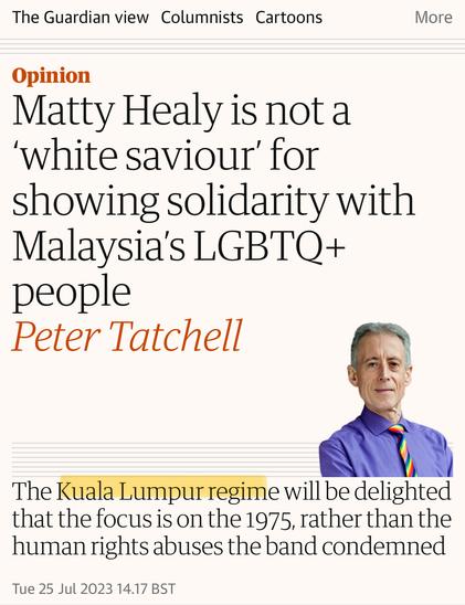 The Guardian columnist Peter Tatchell writes: “Matty Healy is not a 'white saviour' for showing solidarity with Malaysia's LGBTQ+ people, the Kuala Lumpur regime will be delighted that the focus is on the 1975, rather than the human rights abuses the band condemned”.

Clearly he’s not aware that Malaysia’s political capital is Putrajaya. It’s like calling the US government “The New York Regime”.