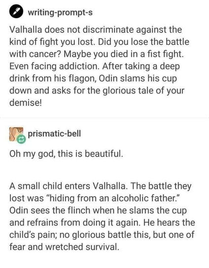 writing-prompt-s

Valhalla does not discriminate against the
kind of fight you lost. Did you lose the battle
with cancer? Maybe you died in a fist fight.
Even facing addiction. After taking a deep
drink from his flagon, Odin slams his cup
down and asks for the glorious tale of your
demise!

prismatic-bell

Oh my god, this is beautiful.

A small child enters Valhalla. The battle they
lost was “hiding from an alcoholic father.”
Odin sees the flinch when he slams the cup
and refrains from doing it again. He hears the
child's pain; no glorious battle this, but one of
fear and wretched survival.