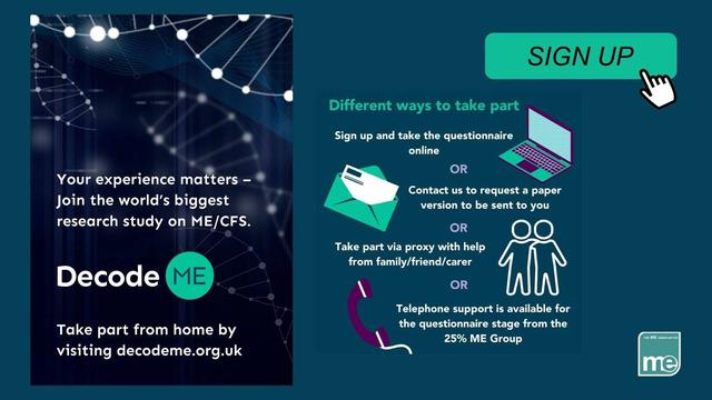 Your experience matters-join the world's biggest research study on ME/CFS

Decode ME

Take part from home by visiting decodeME.org.uk

SIGN UP 

Different ways to take part 

 Sign up and take the questionnaire 

 Contact us to request a paper 

Take part via proxy with help from family/friend/carer Decode \ oR Telephone support is available for the questionnaire stage from the 25% ME Group visiting decodeme.org.uk —