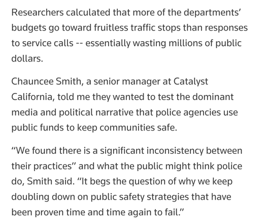 Researchers calculated that more of the departments’ budgets go toward fruitless traffic stops than responses to service calls -- essentially wasting millions of public dollars.

Chauncee Smith, a senior manager at Catalyst California, told me they wanted to test the dominant media and political narrative that police agencies use public funds to keep communities safe.

“We found there is a significant inconsistency between their practices” and what the public might think police do, Smith said. “It begs the question of why we keep doubling down on public safety strategies that have been proven time and time again to fail.”