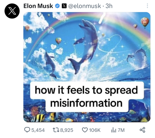 Screenshot of a tweet by Elon Musk from three hours ago. His profile photo is a black circle with a white X in the middle, which is the new logo for Twitter, which has been renamed X. Next to his display name, which reads "Elon Musk," is a blue checkmark as well as a tiny badge with the X logo again. His username is "elonmusk."

The post contains only a meme. The text on the meme reads: "how it feels to spread misinformation." Behind the words are a colorful Illustration of an ocean scene. In the foreground is a dolphin, leaping from the water and looking happy. It is sparkling in the sunlight. In the background is an orca jumping in a similar fashion as well as a pair of dolphins jumping to form the shape of a heart. A rainbow and colorful hot air balloons are in the sky overhead as well as a contrail in the shape of a heart. In the water below are numerous fish of different colors and another dolphin.

Statistics below the tweet show it has 5,454 replies, 8,925 retweets, 106,000 likes, and 7 million views.