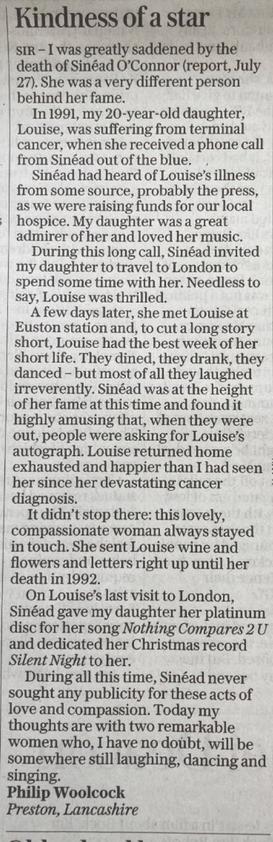 I was greatly saddened by the death of Sinéad O'Connor. She was a very different person behind her fame. In 1991, my 20-y.o. daughter, Louise, was suffering from terminal cancer, when she received a phone call from Sinéad out of the blue. Sinead had heard of Louise's illness from some source, probably the press as we were raising funds for our local hospice. My daughter was a great admirer of her & loved her music. During this long call, Sinéad invited my daughter to travel to London to spend some time with her. Needless to say, Louise was thrilled. A few days later she met Louise at Euston station & Louise had the best week of her short life. They dined, they drank, they danced, but most of all they laughed irreverently. Sinéad was at the height of her fame at this time & found it highly amusing that when they were out people were asking for Louise's autograph. Louise returned home exhausted & happier than I had seen her since her devastating cancer diagnosis. It didn't stop there: this lovely, compassionate woman always stayed in touch. She sent Louise wine & flowers & letters right up until her death in 1992. On Louise's last visit to London, Sinéad gave her her platinum disc for her song Nothing Compares 2 U & dedicated her Christmas record Silent Night to her. During all this time, Sinéad never sought any publicity for these acts of love & compassion. Today my thoughts are with 2 remarkable women who, I have no doubt, will be somewhere still laughing, dancing & singing.