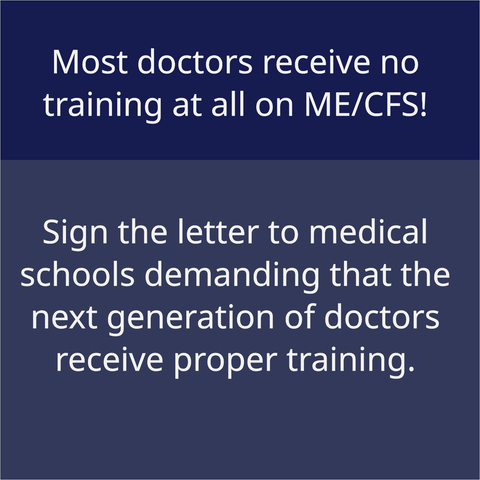 Plain white text on blue background: Most doctors receive no training at all on ME/CFS! Sign the letter to medical schools demanding that the next generation of doctors receive proper training.