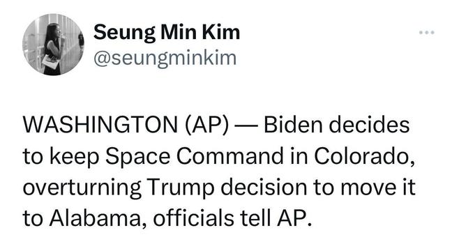 Tweet from @seungminkim: WASHINGTON (AP) — Biden decides to keep Space Command in Colorado, overturning Trump decision to move it to Alabama, officials tell AP.