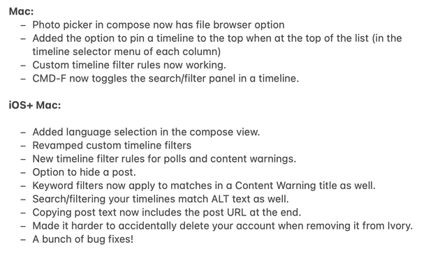 Мас:

- Photo picker in compose now has file browser option
- Added the option to pin a timeline to the top when at the top of the list (in the
timeline selector menu of each column)
- Custom timeline filter rules now working.
- CMD-F now toggles the search/filter panel in a timeline.

iOS+ Mac:

- Added language selection in the compose view.
- Revamped custom timeline filters
- New timeline filter rules for polls and content warnings.
- Option to hide a post.
- Keyword filters now apply to matches in a Content Warning title as well.
- Search/filtering your timelines match ALT text as well.
- Copying post text now includes the post URL at the end.
- Made it harder to accidentally delete your account when removing it from Ivory.
- A bunch of bug fixes!
