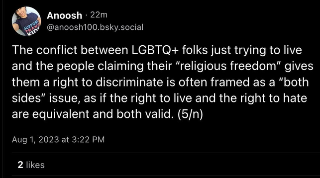 Post by @anoosh100.bsky.social: The conflict between LGBTQ+ folks just trying to live and the people claiming their “religious freedom” gives them a right to discriminate is often framed as a "both sides” issue, as if the right to live and the right to hate are equivalent and both valid. (5/n)