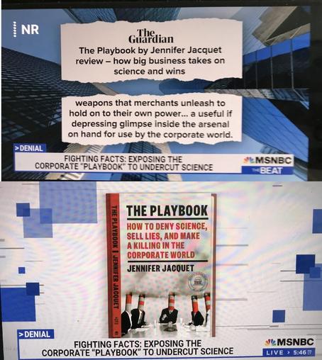 Book cover & review 

The Guardian
The Playbook by Jennifer Jacquet review - how big business takes on science and wins >DENIAL weapons that merchants unleash to hold on to their own power... a useful if depressing glimpse inside the arsenal on hand for use by the corporate world. FIGHTING FACTS: EXPOSING THE CORPORATE "PLAYBOOK" TO UNDERCUT SCIENCE SMSNBC BEAT THE PLAYBOOK I JENNIFER JACQUET > DENIAL FIGHTING FACTS: EXPOSING THE CORPORATE "PLAVBOOK" TO UNDERCUT SCIENCE ~MSNBC LIVE > 5:46