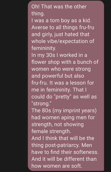 Screen grab of my comment, text reads: Oh! That was the other thing. 
I was a tom boy as a kid. Averse to all things fru-fru and girly, just hated that whole vibe/expectation of femininity. 
In my 30s I worked in a flower shop with a bunch of women who were strong and powerful but also fru-fru. It was a lesson for me in femininity. That I could do "pretty" as well as "strong." 
The 80s (my imprint years) had women aping men for strength, not showing female strength. 
And I think that will be the thing post-patriarcy. Men have to find their softeness. And it will be different than how women are soft.