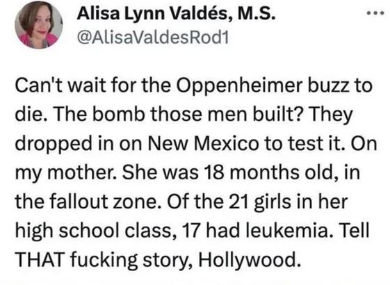 A tweet saying: Can't wait for the Oppenheimer buzz to die. The bomb those men built? They dropped it on New Mexico to test it. On my mother. She was 18 months old, in the fallout zone. Of the 21 girls in her high school class, 17 had leukemia. Tell THAT fucking story, Hollywood.