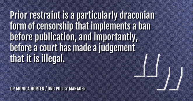 Quote from Dr Monica Horten: "Prior restraint is a particularly draconian form of censorship that implements a ban before publication, and importantly, before a court has made a judgement that it is illegal."