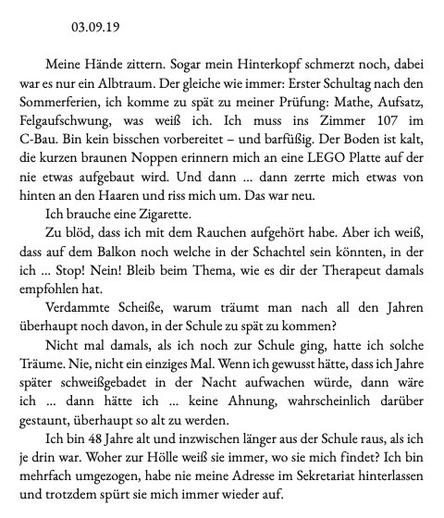 Anfang des Romans "Wunschkinder": 03.09.19
Meine Hände zittern. Sogar mein Hinterkopf schmerzt noch, dabei
war es nur ein Albtraum. Der gleiche wie immer: Erster Schultag nach den
Sommerferien, ich komme zu spät zu meiner Prü!ung: Mathe, Au!satz,
Felgaufschwung, was weiß ich. Ich muss ins Zimmer 107 im
C-Bau. Bin kein bisschen vorbereitet – und barfüßig. Der Boden ist kalt,
die kurzen braunen Noppen erinnern mich an eine LEGO Platte au! der
nie etwas au!gebaut wird. Und dann … dann zerrte mich etwas von
hinten an den Haaren und riss mich um. Das war neu.
Ich brauche eine Zigarette.
Zu blöd, dass ich mit dem Rauchen au!gehört habe. Aber ich weiß,
dass au! dem Balkon noch welche in der Schachtel sein könnten, in der
ich … Stop! Nein! Bleib beim Thema, wie es dir der Therapeut damals
emp!ohlen hat.
Verdammte Scheiße, warum träumt man nach all den Jahren
überhaupt noch davon, in der Schule zu spät zu kommen?
Nicht mal damals, als ich noch zur Schule ging, hatte ich solche
Träume. Nie, nicht ein einziges Mal. Wenn ich gewusst hätte, dass ich Jahre
später schweißgebadet in der Nacht au!wachen würde, dann wäre
ich … dann hätte ich … keine Ahnung, wahrscheinlich darüber
gestaunt, überhaupt so alt zu werden.
Ich bin 48 Jahre alt und inzwischen länger aus der Schule raus, als ich
je drin war. Woher zur Hölle weiß sie immer, wo sie mich findet? Ich bin
mehrfach umgezogen, habe nie meine Adresse im Sekretariat hinterlassen
und trotzdem spürt sie mich immer wieder auf.
