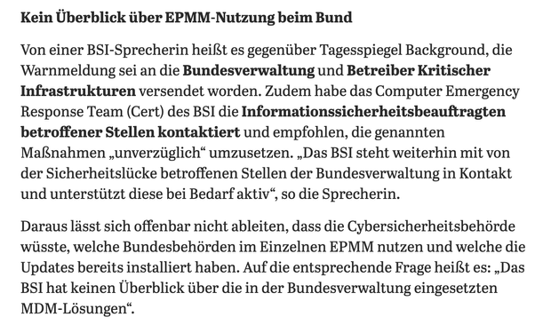 Kein Überblick über EPMM-Nutzung beim Bund
Von einer BSI-Sprecherin heißt es gegenüber Tagesspiegel Background, die Warnmeldung sei an die Bundesverwaltung und Betreiber Kritischer Infrastrukturen versendet worden. Zudem habe das Computer Emergency Response Team (Gert) des BSI die Informationssicherheitsbeauftragten betroffener Stellen kontaktiert und empfohlen, die genannten Maßnahmen ‚unverzüglich" umzusetzen. „Das BSI steht weiterhin mit von der Sicherheitslücke betroffenen Stellen der Bundesverwaltung in Kontakt und unterstützt diese bei Bedarf aktiv", so die Sprecherin.
Daraus lässt sich offenbar nicht ableiten, dass die Cybersicherheitsbehörde wüsste, welche Bundesbehörden im Einzelnen EPMM nutzen und welche die Updates bereits installiert haben. Auf die entsprechende Frage heißt es: „Das
BSI hat keinen Überblick über die in der Bundesverwaltung eingesetzten
MDM-Lösungen".