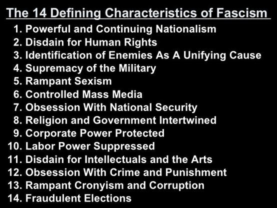 The 14 Defining Characteristics of Fascism 
1. Powerful and Continuing Nationalism 
2. Disdain for Human Rights 
3. Identification of Enemies As A Unifying Cause 
4. Supremacy of the Military 
5. Rampant Sexism 
6. Controlled Mass Media 
7. Obsession With National Security 
8. Religion and Government Intertwined 
9. Corporate Power Protected 
10. Labor Power Suppressed 
11. Disdain for Intellectuals and the Arts 
12. Obsession With Crime and Punishment 
13. Rampant Cronyism and Corruption 
14. Fraudulent Elections
