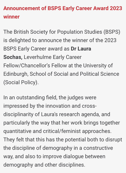 Announcement of BSPS Early Career Award 2023 winner  The British Society for Population Studies (BSPS) is delighted to announce the winner of the 2023 BSPS Early Career award as Dr Laura Sochas, Leverhulme Early Career Fellow/Chancellor’s Fellow at the University of Edinburgh, School of Social and Political Science (Social Policy).  In an outstanding field, the judges were impressed by the innovation and cross-disciplinarity of Laura's research agenda, and particularly the way that her work brings together quantitative and critical/feminist approaches. They felt that this has the potential both to disrupt the discipline of demography in a constructive way, and also to improve dialogue between demography and other disciplines.