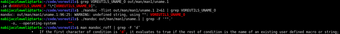 $ grep VOREUTILS_UNAME_O out/man/man1/uname.1
.ie dVOREUTILS_UNAME_O "\*[VOREUTILS_UNAME_O]".
$ ./mandoc -Tlint out/man/man1/uname.1 2>&1 | grep VOREUTILS_UNAME_O
mandoc: out/man/man1/uname.1:96:25: WARNING: undefined string, using "": VOREUTILS_UNAME_O
$ ./mandoc out/man/man1/uname.1 | grep -F '"".'
     -o, --operating-system      "".
$ man mandoc_roff | grep -F ‘d’
               •   If the first character of condition is ‘d’, it evaluates to true if the rest of condition is the name of an existing user defined macro or string;