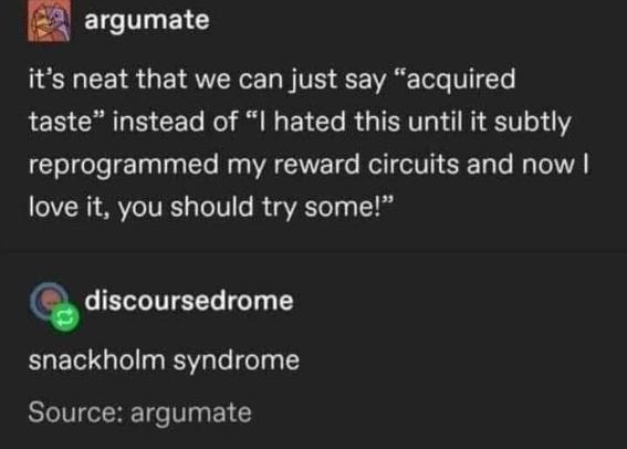Screenshot from Tumblr or something

Post by argumate: "it's neat that we can just say 'acquired taste' instead of 'I hated this until it subtly reprogrammed my reward circuits and now I love it, you should try some!'"

Reply by discoursedrome: "snackholm syndrome"